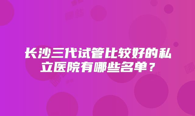长沙三代试管比较好的私立医院有哪些名单？
