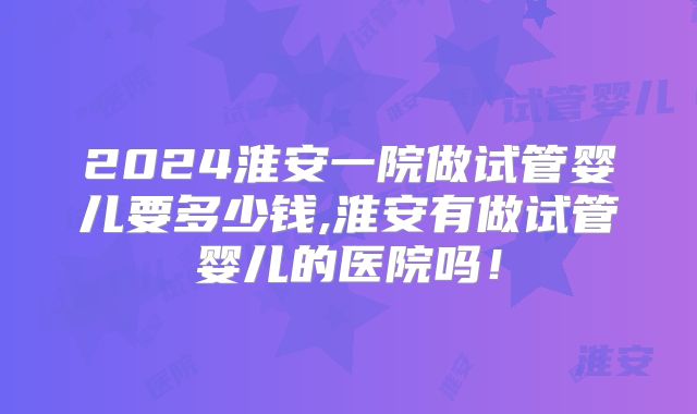 2024淮安一院做试管婴儿要多少钱,淮安有做试管婴儿的医院吗！
