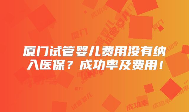 厦门试管婴儿费用没有纳入医保？成功率及费用！
