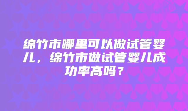 绵竹市哪里可以做试管婴儿，绵竹市做试管婴儿成功率高吗？