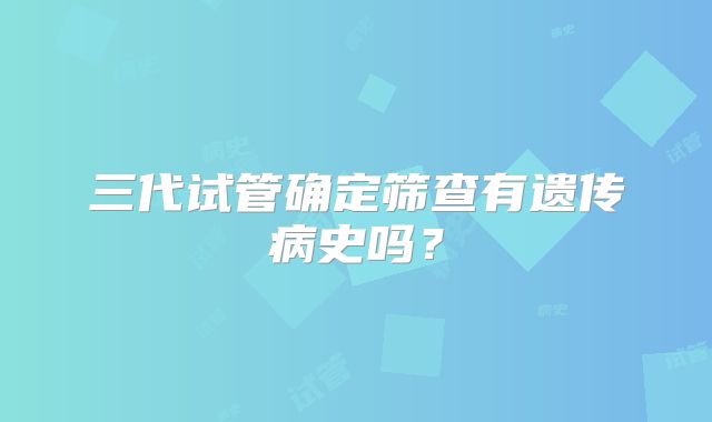 三代试管确定筛查有遗传病史吗？