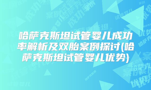 哈萨克斯坦试管婴儿成功率解析及双胎案例探讨(哈萨克斯坦试管婴儿优势)