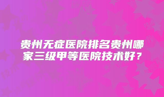 贵州无症医院排名贵州哪家三级甲等医院技术好？