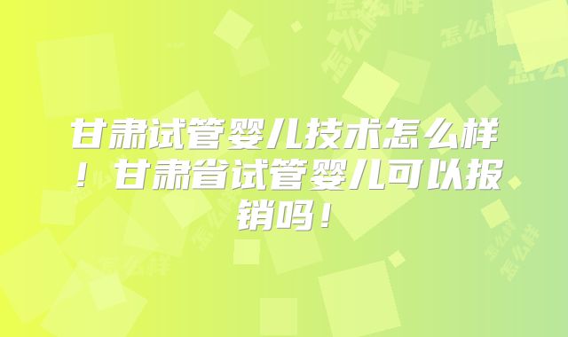 甘肃试管婴儿技术怎么样！甘肃省试管婴儿可以报销吗！