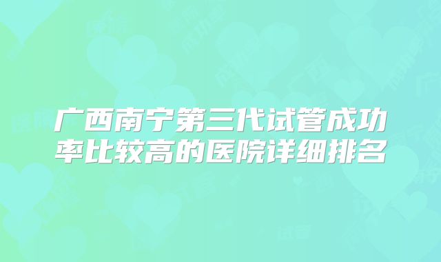 广西南宁第三代试管成功率比较高的医院详细排名