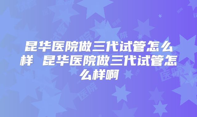 昆华医院做三代试管怎么样 昆华医院做三代试管怎么样啊