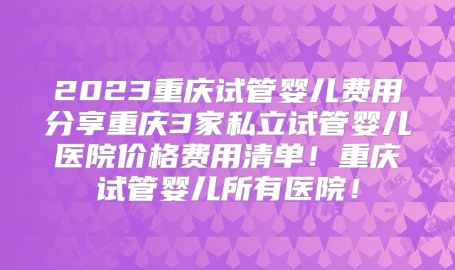 2023重庆试管婴儿费用分享重庆3家私立试管婴儿医院价格费用清单！重庆试管婴儿所有医院！