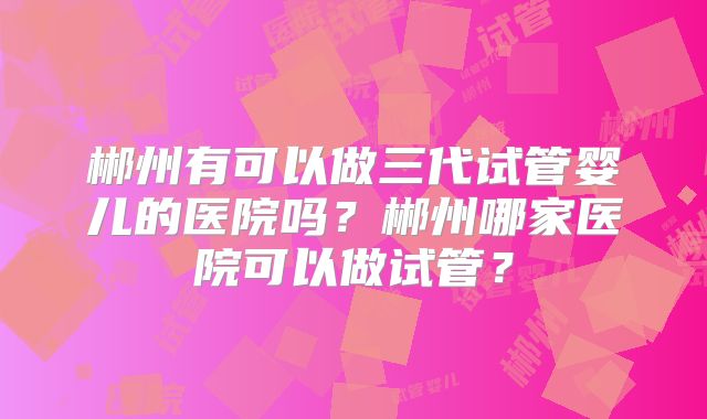 郴州有可以做三代试管婴儿的医院吗?郴州哪家医院可以做试管?