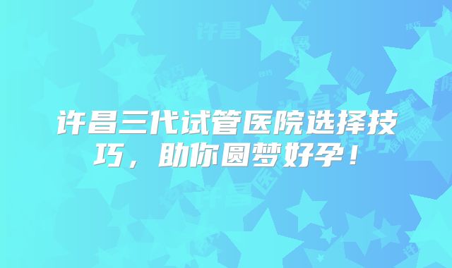 许昌三代试管医院选择技巧，助你圆梦好孕！