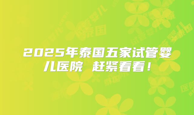 2025年泰国五家试管婴儿医院 赶紧看看！