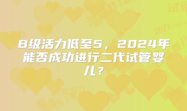 B级活力低至5,2024年能否成功进行二代试管婴儿?