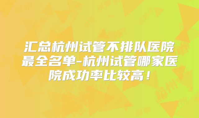 汇总杭州试管不排队医院最全名单-杭州试管哪家医院成功率比较高！