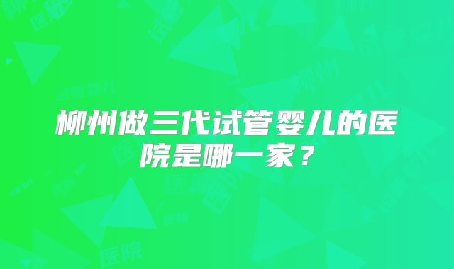 柳州做三代试管婴儿的医院是哪一家？
