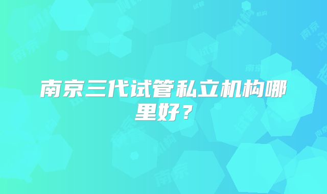 南京三代试管私立机构哪里好？