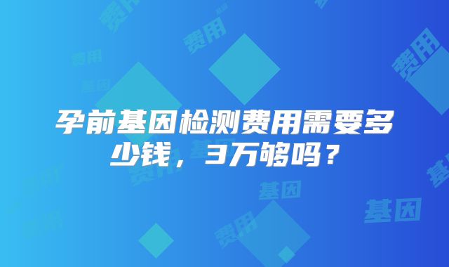 孕前基因检测费用需要多少钱,3万够吗?