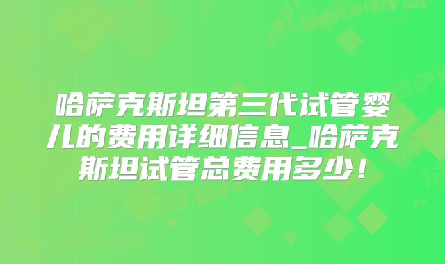 哈萨克斯坦第三代试管婴儿的费用详细信息_哈萨克斯坦试管总费用多少！