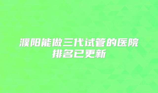 濮阳能做三代试管的医院排名已更新