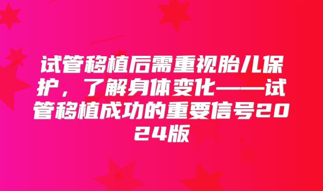 试管移植后需重视胎儿保护,了解身体变化——试管移植成功的重要信号2024版