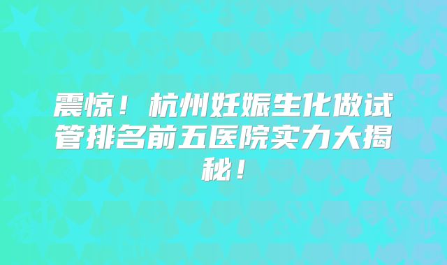 震惊！杭州妊娠生化做试管排名前五医院实力大揭秘！