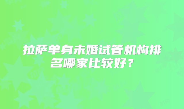 拉萨单身未婚试管机构排名哪家比较好？