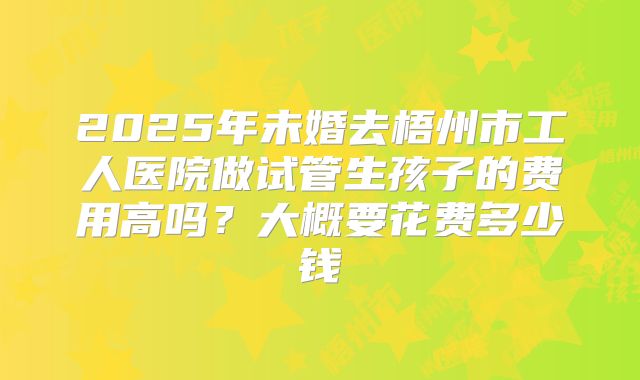 2025年未婚去梧州市工人医院做试管生孩子的费用高吗？大概要花费多少钱