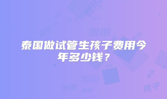 泰国做试管生孩子费用今年多少钱?