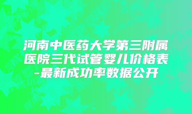 河南中医药大学第三附属医院三代试管婴儿价格表-最新成功率数据公开