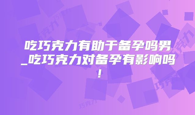 吃巧克力有助于备孕吗男_吃巧克力对备孕有影响吗！