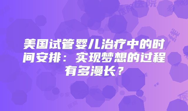 美国试管婴儿治疗中的时间安排：实现梦想的过程有多漫长？