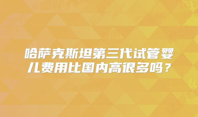哈萨克斯坦第三代试管婴儿费用比国内高很多吗？