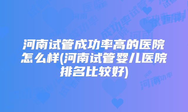 河南试管成功率高的医院怎么样(河南试管婴儿医院排名比较好)