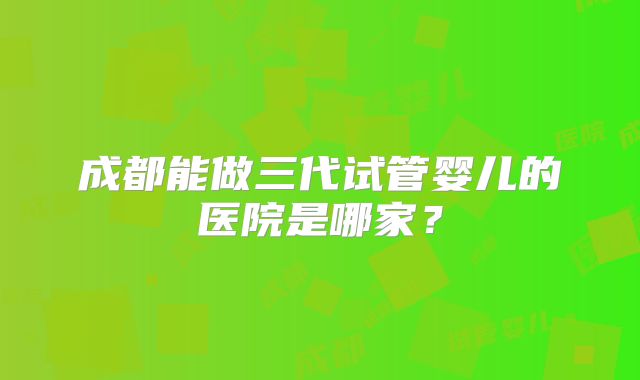 成都能做三代试管婴儿的医院是哪家？