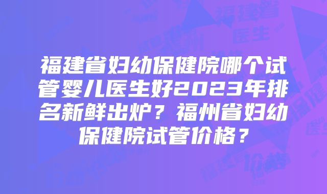 福建省妇幼保健院哪个试管婴儿医生好2023年排名新鲜出炉？福州省妇幼保健院试管价格？