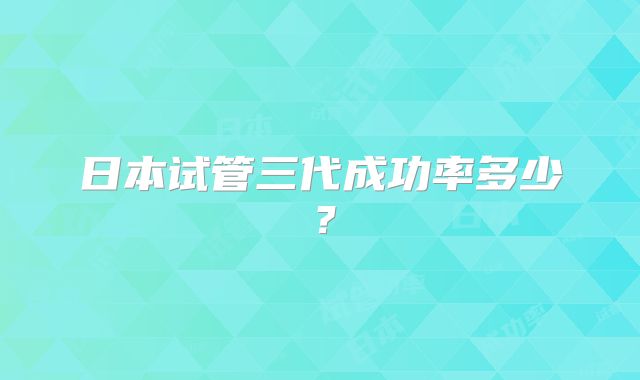 日本试管三代成功率多少？
