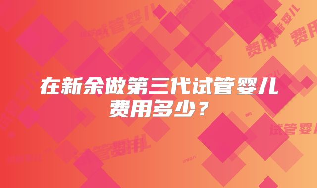 在新余做第三代试管婴儿费用多少？