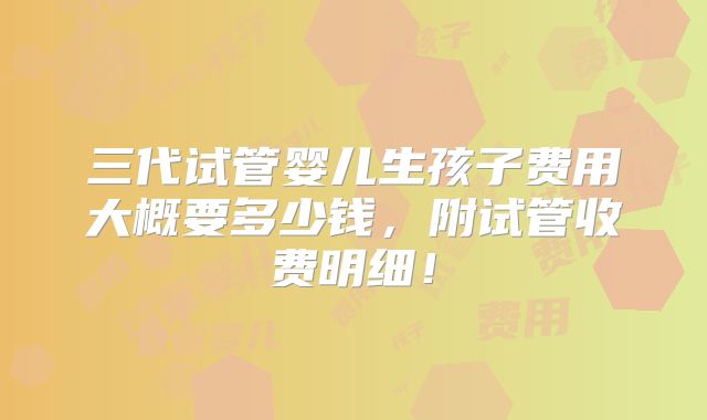 三代试管婴儿生孩子费用大概要多少钱，附试管收费明细！