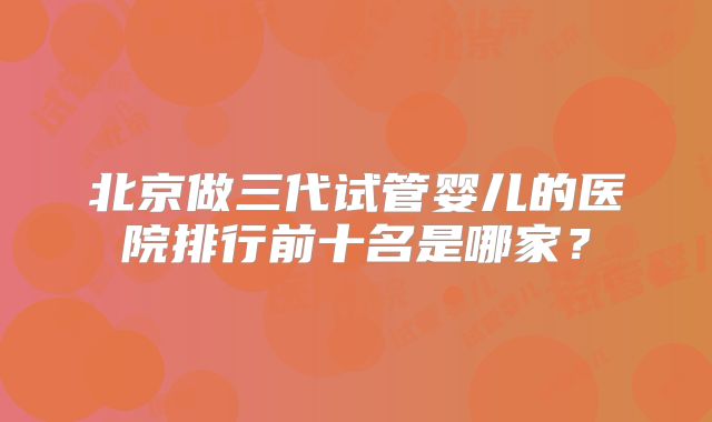 北京做三代试管婴儿的医院排行前十名是哪家？