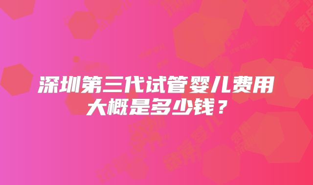 深圳第三代试管婴儿费用大概是多少钱？
