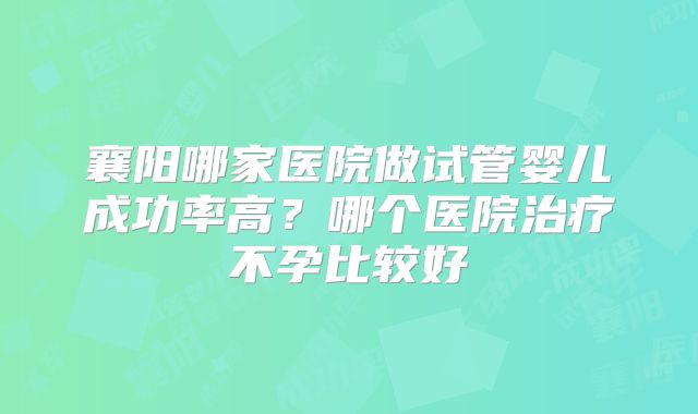 襄阳哪家医院做试管婴儿成功率高?哪个医院治疗不孕比较好