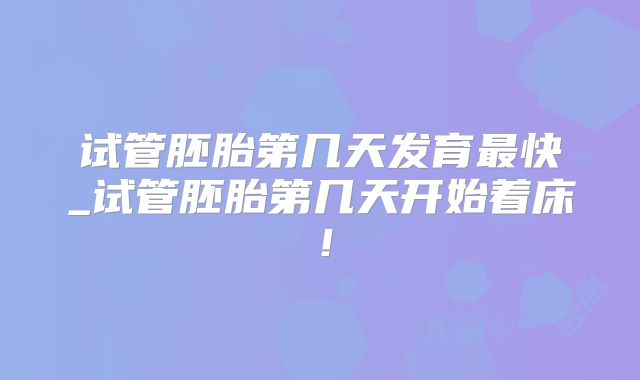 试管胚胎第几天发育最快_试管胚胎第几天开始着床！