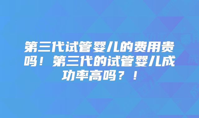第三代试管婴儿的费用贵吗！第三代的试管婴儿成功率高吗？！