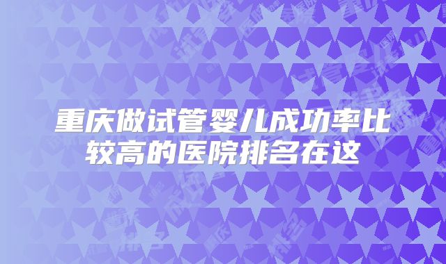 重庆做试管婴儿成功率比较高的医院排名在这