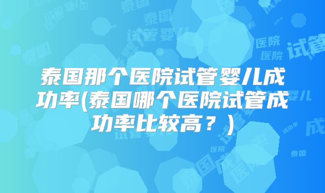 泰国那个医院试管婴儿成功率(泰国哪个医院试管成功率比较高？)