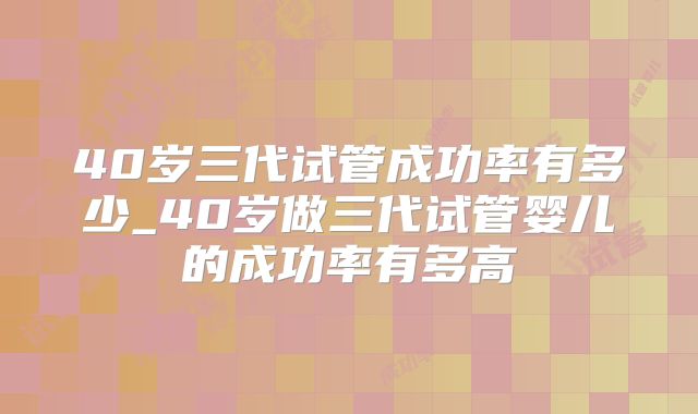 40岁三代试管成功率有多少_40岁做三代试管婴儿的成功率有多高