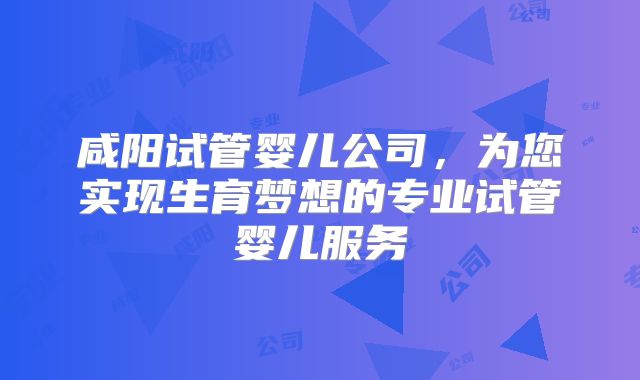 咸阳试管婴儿公司,为您实现生育梦想的专业试管婴儿服务
