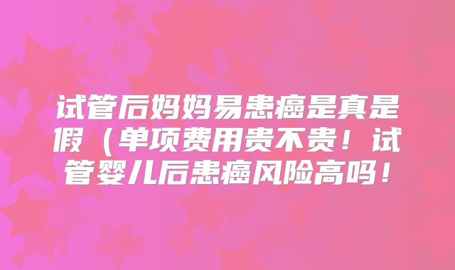试管后妈妈易患癌是真是假（单项费用贵不贵！试管婴儿后患癌风险高吗！