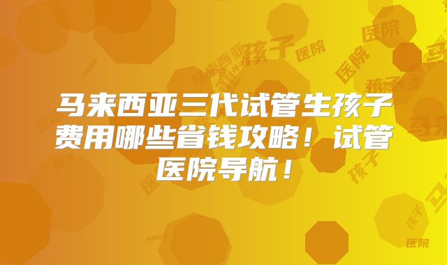 马来西亚三代试管生孩子费用哪些省钱攻略!试管医院导航!