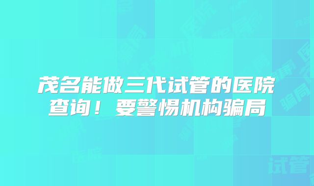 茂名能做三代试管的医院查询！要警惕机构骗局