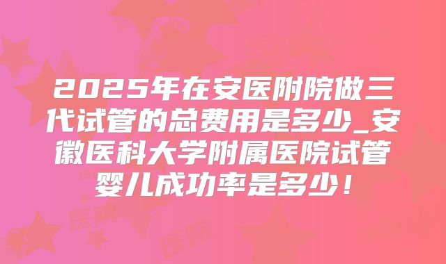 2025年在安医附院做三代试管的总费用是多少_安徽医科大学附属医院试管婴儿成功率是多少!