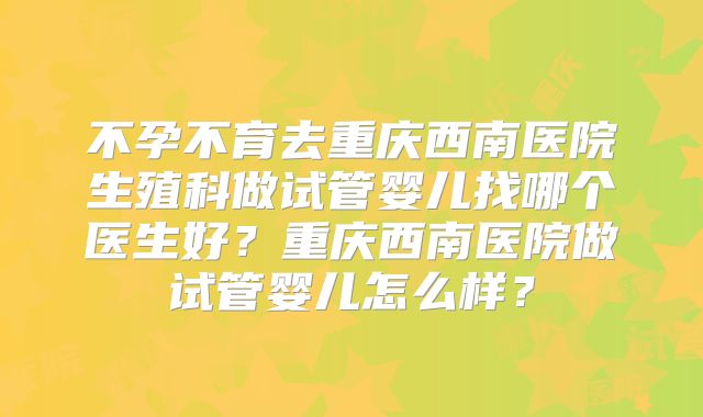 不孕不育去重庆西南医院生殖科做试管婴儿找哪个医生好?重庆西南医院做试管婴儿怎么样?